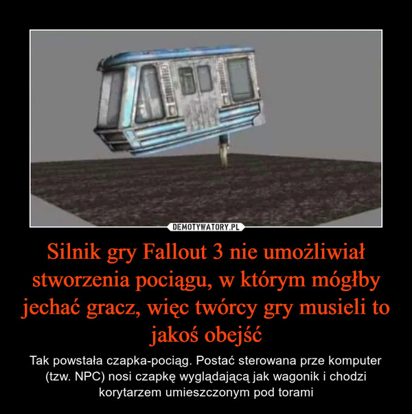 Silnik gry Fallout 3 nie umożliwiał stworzenia pociągu, w którym mógłby jechać gracz, więc twórcy gry musieli to jakoś obejść – Tak powstała czapka-pociąg. Postać sterowana prze komputer (tzw. NPC) nosi czapkę wyglądającą jak wagonik i chodzi korytarzem umieszczonym pod torami 
