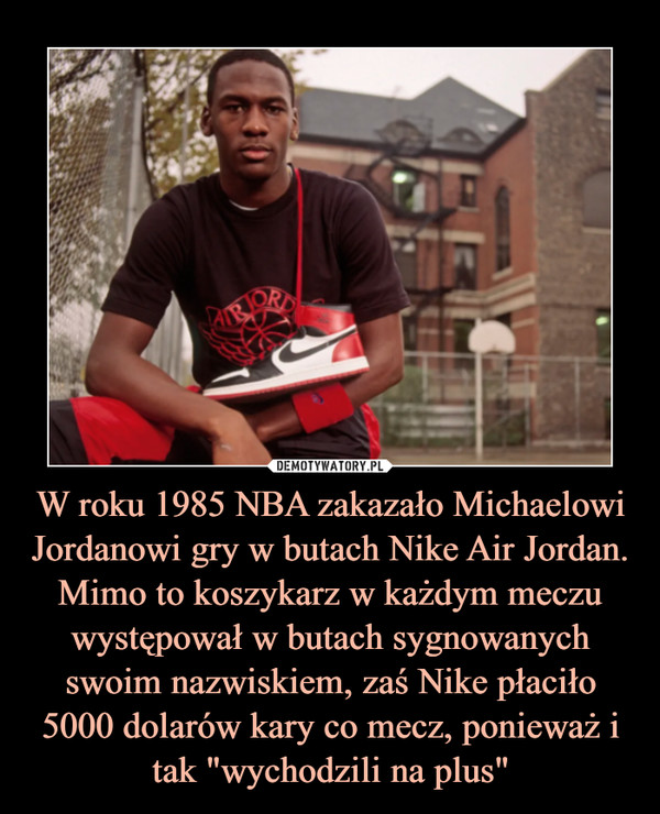 W roku 1985 NBA zakazało Michaelowi Jordanowi gry w butach Nike Air Jordan. Mimo to koszykarz w każdym meczu występował w butach sygnowanych swoim nazwiskiem, zaś Nike płaciło 5000 dolarów kary co mecz, ponieważ i tak "wychodzili na plus" –  