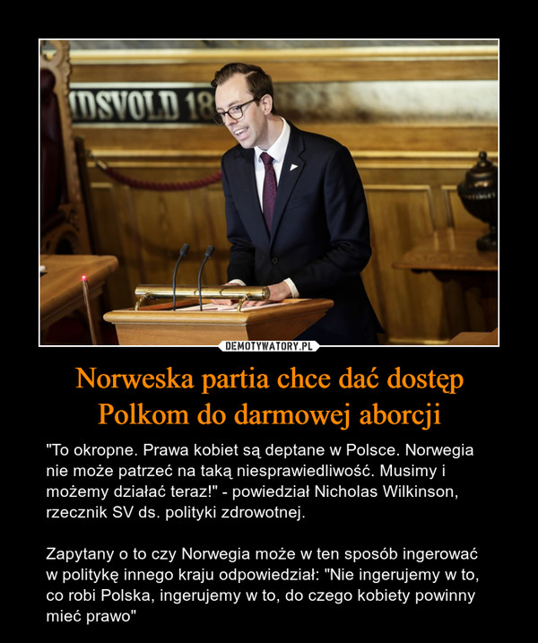 Norweska partia chce dać dostępPolkom do darmowej aborcji – "To okropne. Prawa kobiet są deptane w Polsce. Norwegia nie może patrzeć na taką niesprawiedliwość. Musimy i możemy działać teraz!" - powiedział Nicholas Wilkinson, rzecznik SV ds. polityki zdrowotnej. Zapytany o to czy Norwegia może w ten sposób ingerować w politykę innego kraju odpowiedział: "Nie ingerujemy w to, co robi Polska, ingerujemy w to, do czego kobiety powinny mieć prawo" 