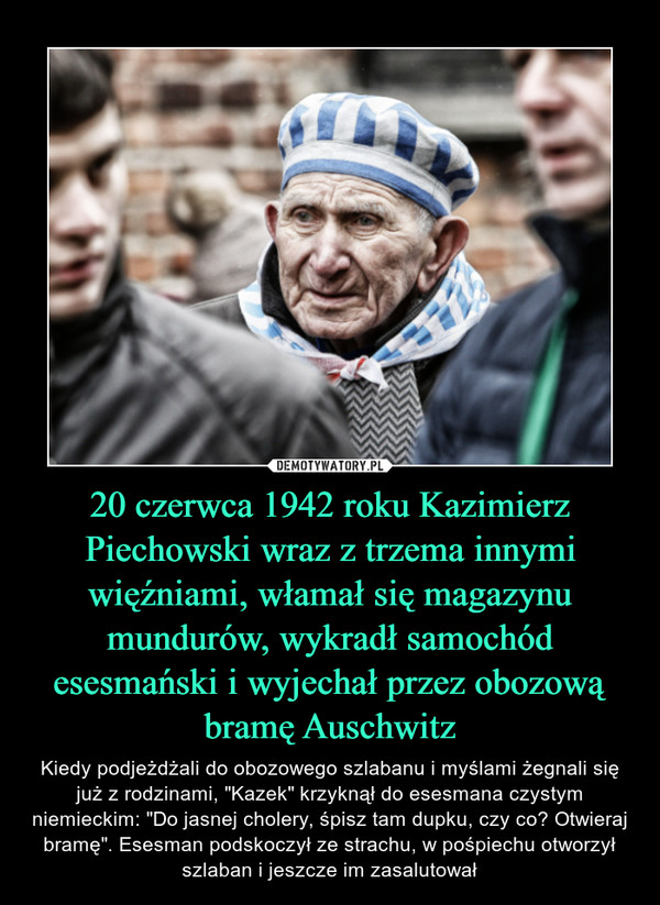 20 czerwca 1942 roku Kazimierz Piechowski wraz z trzema innymi więźniami, włamał się magazynu mundurów, wykradł samochód esesmański i wyjechał przez obozową bramę Auschwitz