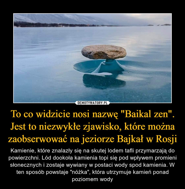 To co widzicie nosi nazwę "Baikal zen". Jest to niezwykłe zjawisko, które można zaobserwować na jeziorze Bajkał w Rosji – Kamienie, które znalazły się na skutej lodem tafli przymarzają do powierzchni. Lód dookoła kamienia topi się pod wpływem promieni słonecznych i zostaje wywiany w postaci wody spod kamienia. W ten sposób powstaje "nóżka", która utrzymuje kamień ponad poziomem wody 
