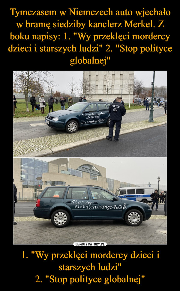 Tymczasem w Niemczech auto wjechało w bramę siedziby kanclerz Merkel. Z boku napisy: 1. "Wy przeklęci mordercy dzieci i starszych ludzi" 2. "Stop polityce globalnej" 1. "Wy przeklęci mordercy dzieci i starszych ludzi"
2. "Stop polityce globalnej"