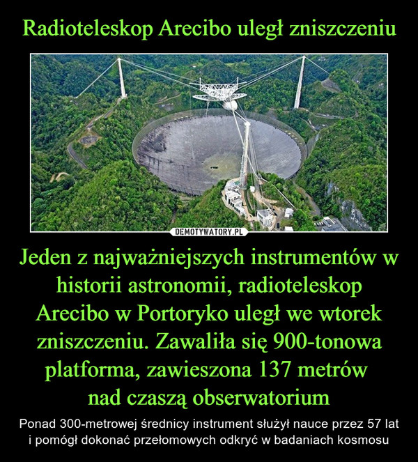 Radioteleskop Arecibo uległ zniszczeniu Jeden z najważniejszych instrumentów w historii astronomii, radioteleskop Arecibo w Portoryko uległ we wtorek zniszczeniu. Zawaliła się 900-tonowa platforma, zawieszona 137 metrów 
nad czaszą obserwatorium