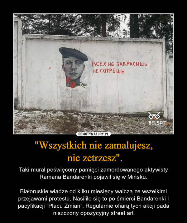 "Wszystkich nie zamalujesz, nie zetrzesz". – Taki mural poświęcony pamięci zamordowanego aktywisty Ramana Bandarenki pojawił się w Mińsku.Białoruskie władze od kilku miesięcy walczą ze wszelkimi przejawami protestu. Nasiliło się to po śmierci Bandarenki i pacyfikacji "Placu Zmian". Regularnie ofiarą tych akcji pada niszczony opozycyjny street art 