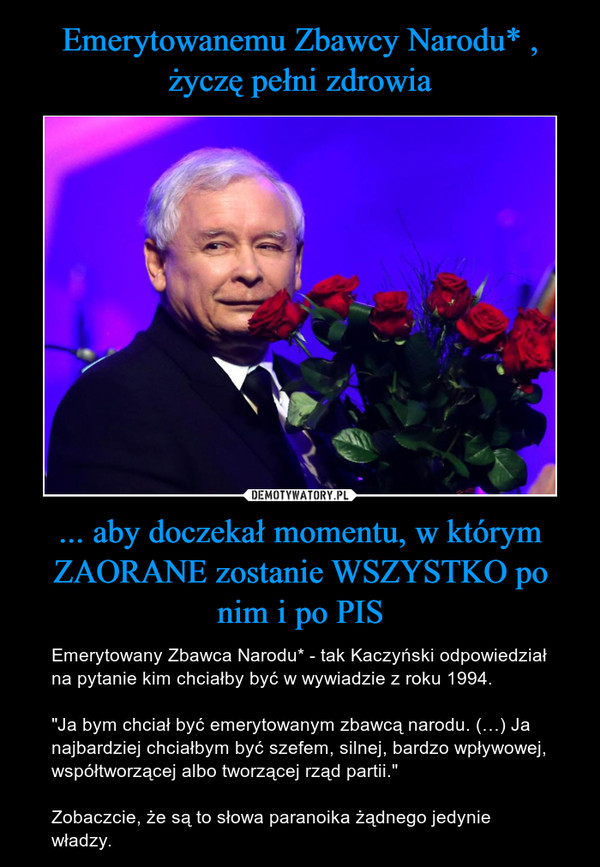 ... aby doczekał momentu, w którym ZAORANE zostanie WSZYSTKO po nim i po PIS – Emerytowany Zbawca Narodu* - tak Kaczyński odpowiedział na pytanie kim chciałby być w wywiadzie z roku 1994."Ja bym chciał być emerytowanym zbawcą narodu. (…) Ja najbardziej chciałbym być szefem, silnej, bardzo wpływowej, współtworzącej albo tworzącej rząd partii."Zobaczcie, że są to słowa paranoika żądnego jedynie władzy. 