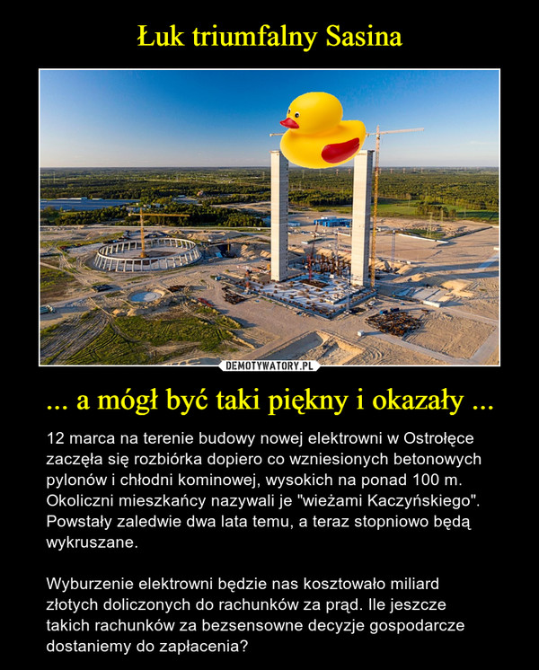 ... a mógł być taki piękny i okazały ... – 12 marca na terenie budowy nowej elektrowni w Ostrołęce zaczęła się rozbiórka dopiero co wzniesionych betonowych pylonów i chłodni kominowej, wysokich na ponad 100 m. Okoliczni mieszkańcy nazywali je "wieżami Kaczyńskiego". Powstały zaledwie dwa lata temu, a teraz stopniowo będą wykruszane.Wyburzenie elektrowni będzie nas kosztowało miliard złotych doliczonych do rachunków za prąd. Ile jeszcze takich rachunków za bezsensowne decyzje gospodarcze dostaniemy do zapłacenia? 