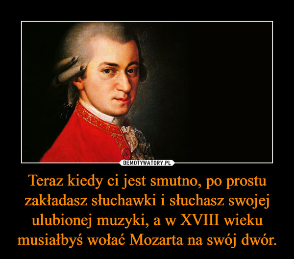 Teraz kiedy ci jest smutno, po prostu zakładasz słuchawki i słuchasz swojej ulubionej muzyki, a w XVIII wieku musiałbyś wołać Mozarta na swój dwór. –  