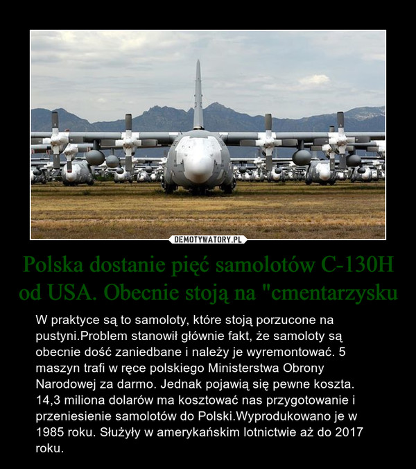 Polska dostanie pięć samolotów C-130H od USA. Obecnie stoją na "cmentarzysku – W praktyce są to samoloty, które stoją porzucone na pustyni.Problem stanowił głównie fakt, że samoloty są obecnie dość zaniedbane i należy je wyremontować. 5 maszyn trafi w ręce polskiego Ministerstwa Obrony Narodowej za darmo. Jednak pojawią się pewne koszta. 14,3 miliona dolarów ma kosztować nas przygotowanie i przeniesienie samolotów do Polski.Wyprodukowano je w 1985 roku. Służyły w amerykańskim lotnictwie aż do 2017 roku. 