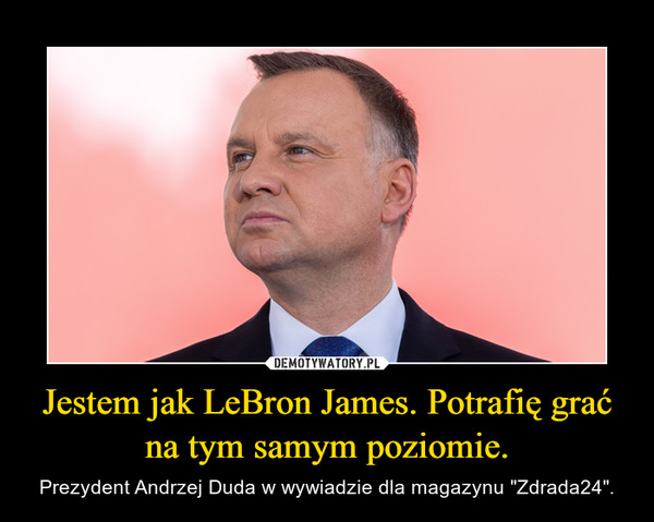 Jestem jak LeBron James. Potrafię grać na tym samym poziomie. – Prezydent Andrzej Duda w wywiadzie dla magazynu "Zdrada24". 