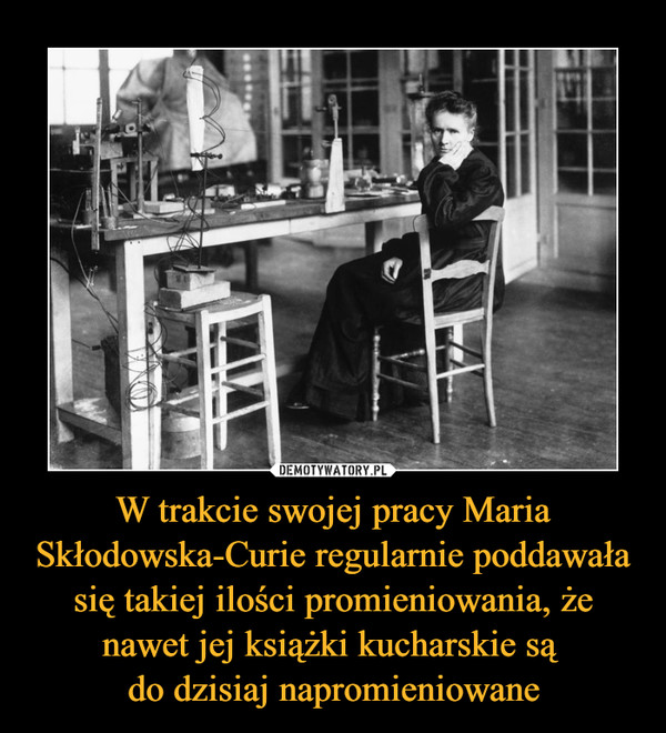 W trakcie swojej pracy Maria Skłodowska-Curie regularnie poddawała się takiej ilości promieniowania, że nawet jej książki kucharskie są do dzisiaj napromieniowane –  