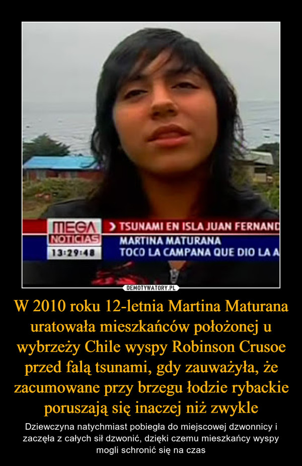 W 2010 roku 12-letnia Martina Maturana uratowała mieszkańców położonej u wybrzeży Chile wyspy Robinson Crusoe przed falą tsunami, gdy zauważyła, że zacumowane przy brzegu łodzie rybackie poruszają się inaczej niż zwykle