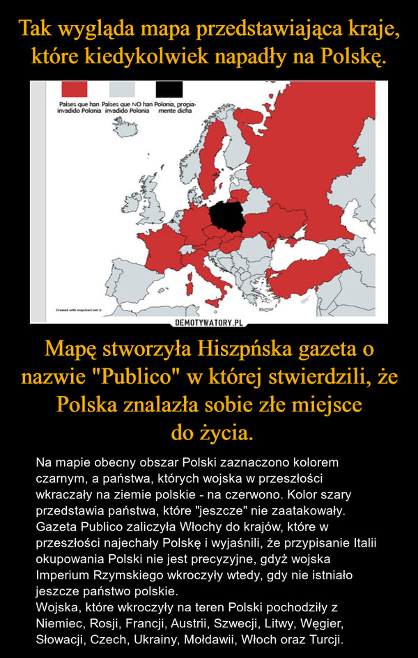 Mapę stworzyła Hiszpńska gazeta o nazwie "Publico" w której stwierdzili, że Polska znalazła sobie złe miejsce do życia. – Na mapie obecny obszar Polski zaznaczono kolorem czarnym, a państwa, których wojska w przeszłości wkraczały na ziemie polskie - na czerwono. Kolor szary przedstawia państwa, które "jeszcze" nie zaatakowały.Gazeta Publico zaliczyła Włochy do krajów, które w przeszłości najechały Polskę i wyjaśnili, że przypisanie Italii okupowania Polski nie jest precyzyjne, gdyż wojska Imperium Rzymskiego wkroczyły wtedy, gdy nie istniało jeszcze państwo polskie.Wojska, które wkroczyły na teren Polski pochodziły z Niemiec, Rosji, Francji, Austrii, Szwecji, Litwy, Węgier, Słowacji, Czech, Ukrainy, Mołdawii, Włoch oraz Turcji. 