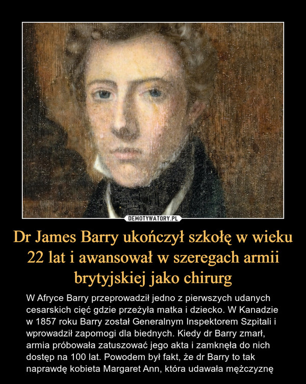 Dr James Barry ukończył szkołę w wieku 22 lat i awansował w szeregach armii brytyjskiej jako chirurg – W Afryce Barry przeprowadził jedno z pierwszych udanych cesarskich cięć gdzie przeżyła matka i dziecko. W Kanadzie w 1857 roku Barry został Generalnym Inspektorem Szpitali i wprowadził zapomogi dla biednych. Kiedy dr Barry zmarł, armia próbowała zatuszować jego akta i zamknęła do nich dostęp na 100 lat. Powodem był fakt, że dr Barry to tak naprawdę kobieta Margaret Ann, która udawała mężczyznę 