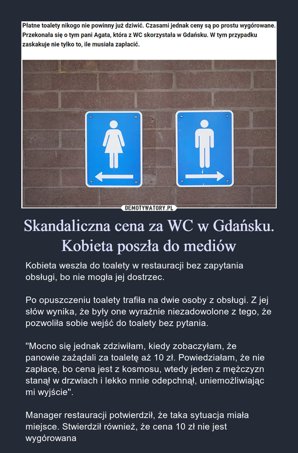 Skandaliczna cena za WC w Gdańsku. Kobieta poszła do mediów – Kobieta weszła do toalety w restauracji bez zapytania obsługi, bo nie mogła jej dostrzec.Po opuszczeniu toalety trafiła na dwie osoby z obsługi. Z jej słów wynika, że były one wyraźnie niezadowolone z tego, że pozwoliła sobie wejść do toalety bez pytania.''Mocno się jednak zdziwiłam, kiedy zobaczyłam, że panowie zażądali za toaletę aż 10 zł. Powiedziałam, że nie zapłacę, bo cena jest z kosmosu, wtedy jeden z mężczyzn stanął w drzwiach i lekko mnie odepchnął, uniemożliwiając mi wyjście''.Manager restauracji potwierdził, że taka sytuacja miała miejsce. Stwierdził również, że cena 10 zł nie jest wygórowana 