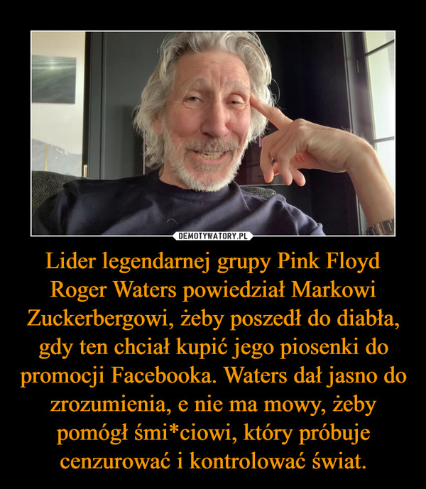 Lider legendarnej grupy Pink Floyd Roger Waters powiedział Markowi Zuckerbergowi, żeby poszedł do diabła, gdy ten chciał kupić jego piosenki do promocji Facebooka. Waters dał jasno do zrozumienia, e nie ma mowy, żeby pomógł śmi*ciowi, który próbuje cenzurować i kontrolować świat. –  