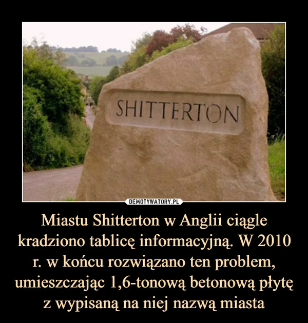 Miastu Shitterton w Anglii ciągle kradziono tablicę informacyjną. W 2010 r. w końcu rozwiązano ten problem, umieszczając 1,6-tonową betonową płytę z wypisaną na niej nazwą miasta –  