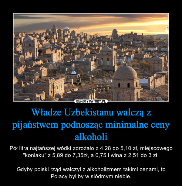 Władze Uzbekistanu walczą z pijaństwem podnosząc minimalne ceny alkoholi – Pół litra najtańszej wódki zdrożało z 4,28 do 5,10 zł, miejscowego "koniaku" z 5,89 do 7,35zł, a 0,75 l wina z 2,51 do 3 zł.Gdyby polski rząd walczył z alkoholizmem takimi cenami, to Polacy byliby w siódmym niebie. 