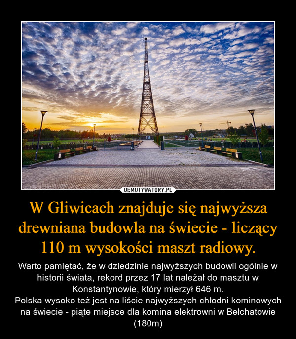 W Gliwicach znajduje się najwyższa drewniana budowla na świecie - liczący 110 m wysokości maszt radiowy. – Warto pamiętać, że w dziedzinie najwyższych budowli ogólnie w historii świata, rekord przez 17 lat należał do masztu w Konstantynowie, który mierzył 646 m.Polska wysoko też jest na liście najwyższych chłodni kominowych na świecie - piąte miejsce dla komina elektrowni w Bełchatowie (180m) 