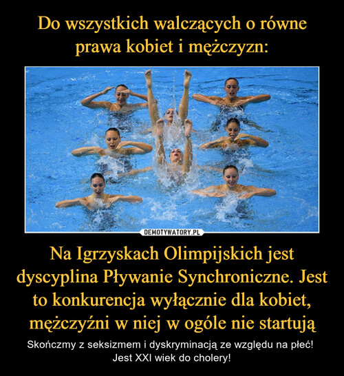 Do wszystkich walczących o równe prawa kobiet i mężczyzn: Na Igrzyskach Olimpijskich jest dyscyplina Pływanie Synchroniczne. Jest to konkurencja wyłącznie dla kobiet, mężczyźni w niej w ogóle nie startują