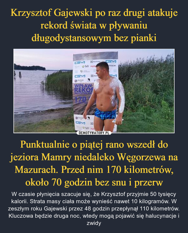 Krzysztof Gajewski po raz drugi atakuje rekord świata w pływaniu długodystansowym bez pianki Punktualnie o piątej rano wszedł do jeziora Mamry niedaleko Węgorzewa na Mazurach. Przed nim 170 kilometrów, około 70 godzin bez snu i przerw