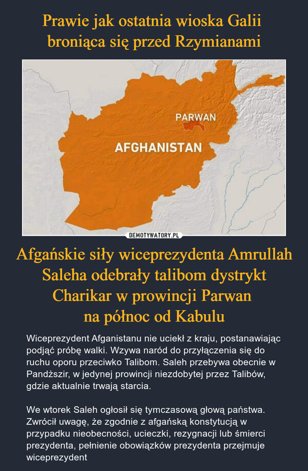 Afgańskie siły wiceprezydenta Amrullah Saleha odebrały talibom dystrykt Charikar w prowincji Parwan na północ od Kabulu – Wiceprezydent Afganistanu nie uciekł z kraju, postanawiając podjąć próbę walki. Wzywa naród do przyłączenia się do ruchu oporu przeciwko Talibom. Saleh przebywa obecnie w Pandższir, w jedynej prowincji niezdobytej przez Talibów, gdzie aktualnie trwają starcia.We wtorek Saleh ogłosił się tymczasową głową państwa. Zwrócił uwagę, że zgodnie z afgańską konstytucją w przypadku nieobecności, ucieczki, rezygnacji lub śmierci prezydenta, pełnienie obowiązków prezydenta przejmuje wiceprezydent 