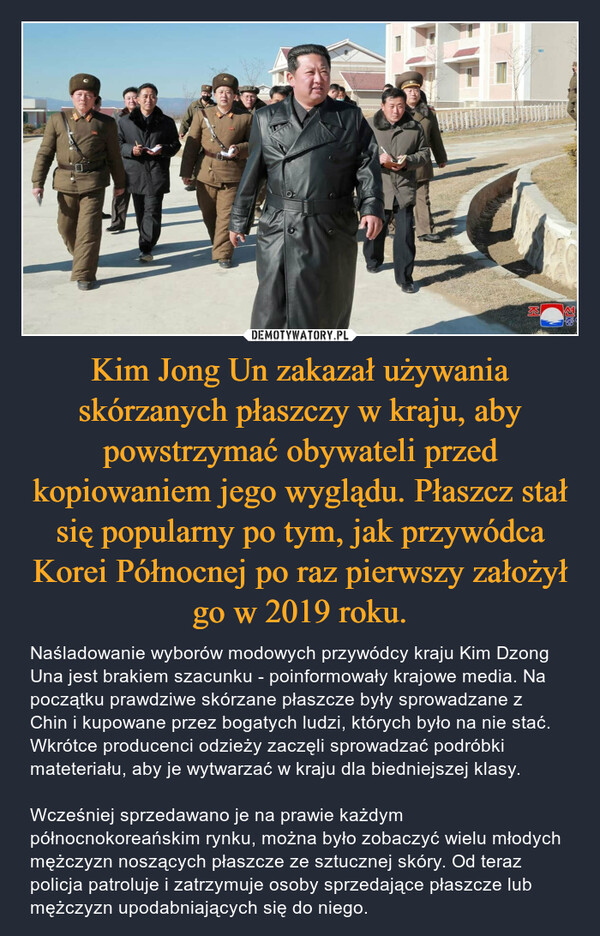 Kim Jong Un zakazał używania skórzanych płaszczy w kraju, aby powstrzymać obywateli przed kopiowaniem jego wyglądu. Płaszcz stał się popularny po tym, jak przywódca Korei Północnej po raz pierwszy założył go w 2019 roku. – Naśladowanie wyborów modowych przywódcy kraju Kim Dzong Una jest brakiem szacunku - poinformowały krajowe media. Na początku prawdziwe skórzane płaszcze były sprowadzane z Chin i kupowane przez bogatych ludzi, których było na nie stać. Wkrótce producenci odzieży zaczęli sprowadzać podróbki mateteriału, aby je wytwarzać w kraju dla biedniejszej klasy.Wcześniej sprzedawano je na prawie każdym północnokoreańskim rynku, można było zobaczyć wielu młodych mężczyzn noszących płaszcze ze sztucznej skóry. Od teraz policja patroluje i zatrzymuje osoby sprzedające płaszcze lub mężczyzn upodabniających się do niego. 