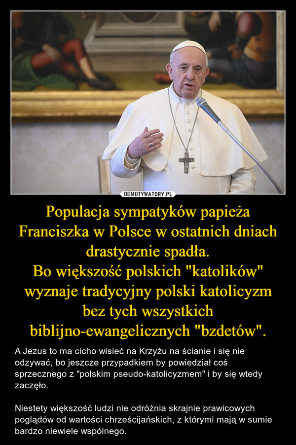 Populacja sympatyków papieża Franciszka w Polsce w ostatnich dniach drastycznie spadła.Bo większość polskich "katolików" wyznaje tradycyjny polski katolicyzm bez tych wszystkich biblijno-ewangelicznych "bzdetów". – A Jezus to ma cicho wisieć na Krzyżu na ścianie i się nie odzywać, bo jeszcze przypadkiem by powiedział coś sprzecznego z "polskim pseudo-katolicyzmem" i by się wtedy zaczęło.Niestety większość ludzi nie odróżnia skrajnie prawicowych poglądów od wartości chrześcijańskich, z którymi mają w sumie bardzo niewiele wspólnego. 