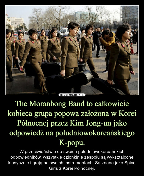 The Moranbong Band to całkowicie kobieca grupa popowa założona w Korei Północnej przez Kim Jong-un jako odpowiedź na południowokoreańskiego K-popu. – W przeciwieństwie do swoich południowokoreańskich odpowiedników, wszystkie członkinie zespołu są wykształcone klasycznie i grają na swoich instrumentach. Są znane jako Spice Girls z Korei Północnej. 