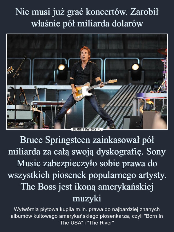 Bruce Springsteen zainkasował pół miliarda za całą swoją dyskografię. Sony Music zabezpieczyło sobie prawa do wszystkich piosenek popularnego artysty. The Boss jest ikoną amerykańskiej muzyki – Wytwórnia płytowa kupiła m.in. prawa do najbardziej znanych albumów kultowego amerykańskiego piosenkarza, czyli "Born In The USA" i "The River" 