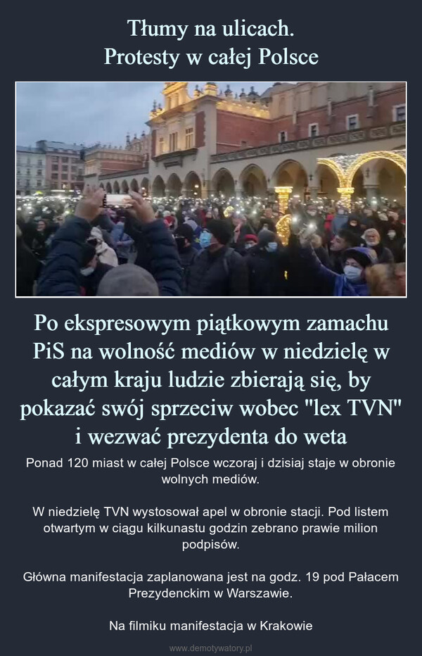 Po ekspresowym piątkowym zamachu PiS na wolność mediów w niedzielę w całym kraju ludzie zbierają się, by pokazać swój sprzeciw wobec ''lex TVN'' i wezwać prezydenta do weta – Ponad 120 miast w całej Polsce wczoraj i dzisiaj staje w obronie wolnych mediów.W niedzielę TVN wystosował apel w obronie stacji. Pod listem otwartym w ciągu kilkunastu godzin zebrano prawie milion podpisów.Główna manifestacja zaplanowana jest na godz. 19 pod Pałacem Prezydenckim w Warszawie.Na filmiku manifestacja w Krakowie 