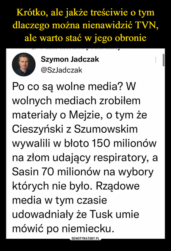  –  Szymon Jadczak @SzJadczak Po co są wolne media? W wolnych mediach zrobiłem materiały o Mejzie, o tym że Cieszyński z Szumowskim wywalili w błoto 150 milionów na złom udający respiratory, a Sasin 70 milionów na wybory których nie było. Rządowe media w tym czasie udowadniały że Tusk umie mówić po niemiecku.