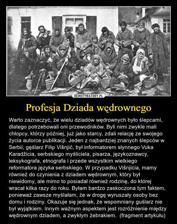 Profesja Dziada wędrownego – Warto zaznaczyć, że wielu dziadów wędrownych było ślepcami, dlatego potrzebowali oni przewodników. Byli nimi zwykle mali chłopcy, którzy później, już jako starcy, zdali relację ze swojego życia autorce publikacji. Jeden z najbardziej znanych ślepców w Serbii, gęślarz Filip Višnjić, był informatorem słynnego Vuka Karadžicia, serbskiego myśliciela, pisarza, językoznawcy, leksykografa, etnografa i przede wszystkim wielkiego reformatora języka serbskiego. W przypadku Višnjicia, mamy również do czynienia z dziadem wędrownym, który był niewidomy, ale mimo to posiadał również rodzinę, do której wracał kilka razy do roku. Byłam bardzo zaskoczona tym faktem, ponieważ zawsze myślałam, że w drogę wyruszały osoby bez domu i rodziny. Okazuje się jednak, że wspomniany guślarz nie był wyjątkiem. Innym ważnym aspektem jest rozróżnienie między wędrownym dziadem, a zwykłym żebrakiem.  (fragment artykułu) 