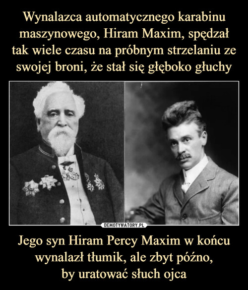 Wynalazca automatycznego karabinu maszynowego, Hiram Maxim, spędzał tak wiele czasu na próbnym strzelaniu ze swojej broni, że stał się głęboko głuchy Jego syn Hiram Percy Maxim w końcu wynalazł tłumik, ale zbyt późno,
by uratować słuch ojca