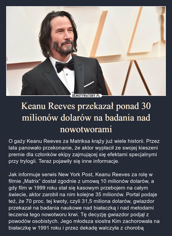 Keanu Reeves przekazał ponad 30 milionów dolarów na badania nad nowotworami – O gaży Keanu Reeves za Matriksa krąży już wiele historii. Przez lata panowało przekonanie, że aktor wypłacił ze swojej kieszeni premie dla członków ekipy zajmującej się efektami specjalnymi przy trylogii. Teraz pojawiły się inne informacje.Jak informuje serwis New York Post, Keanu Reeves za rolę w filmie „Matrix” dostał zgodnie z umową 10 milionów dolarów, a gdy film w 1999 roku stał się kasowym przebojem na całym świecie, aktor zarobił na nim kolejne 35 milionów. Portal podaje też, że 70 proc. tej kwoty, czyli 31,5 miliona dolarów, gwiazdor przekazał na badania naukowe nad białaczką i nad metodami leczenia tego nowotworu krwi. Tę decyzję gwiazdor podjął z powodów osobistych. Jego młodsza siostra Kim zachorowała na białaczkę w 1991 roku i przez dekadę walczyła z chorobą O gaży Keanu Reeves za Matriksa krąży już wiele historii. Przez lata panowało przekonanie, że aktor wypłacił ze swojej kieszeni premie dla członków ekipy zajmującej się efektami specjalnymi przy trylogii. Teraz pojawiły się inne informacje.Jak informuje serwis New York Post, Keanu Reeves za rolę w filmie „Matrix” dostał zgodnie z umową 10 milionów dolarów, a gdy film w 1999 roku stał się kasowym przebojem na całym świecie, aktor zarobił na nim kolejne 35 milionów. Portal podaje też, że 70 proc. tej kwoty, czyli 31,5 miliona dolarów, gwiazdor przekazał na badania naukowe nad białaczką i nad metodami leczenia tego nowotworu krwi. Tę decyzję gwiazdor podjął z powodów osobistych. Jego młodsza siostra Kim zachorowała na białaczkę w 1991 roku i przez dekadę walczyła z chorobą