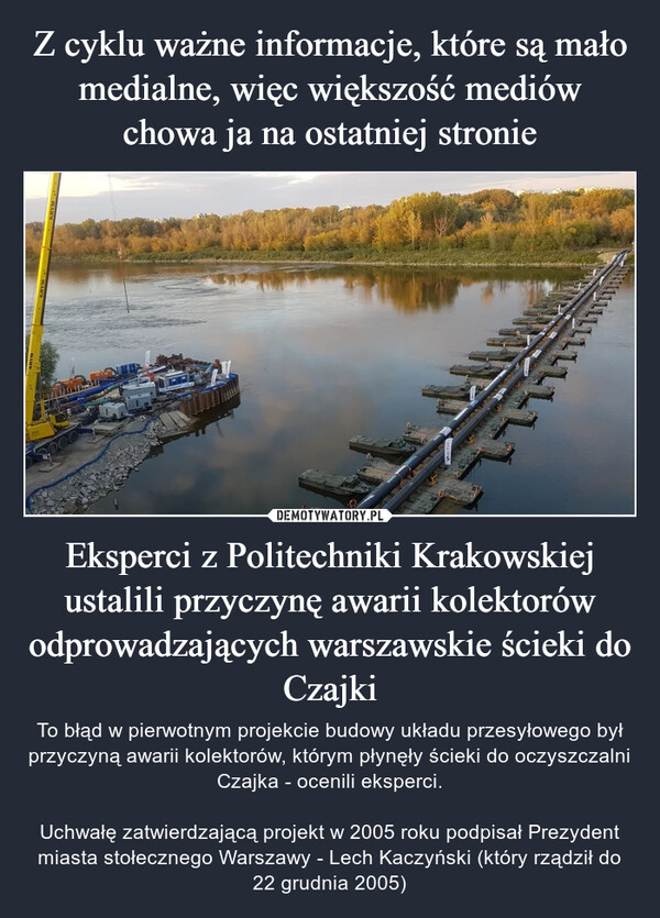 Eksperci z Politechniki Krakowskiej ustalili przyczynę awarii kolektorów odprowadzających warszawskie ścieki do Czajki – To błąd w pierwotnym projekcie budowy układu przesyłowego był przyczyną awarii kolektorów, którym płynęły ścieki do oczyszczalni Czajka - ocenili eksperci.Uchwałę zatwierdzającą projekt w 2005 roku podpisał Prezydent miasta stołecznego Warszawy - Lech Kaczyński (który rządził do 22 grudnia 2005) 