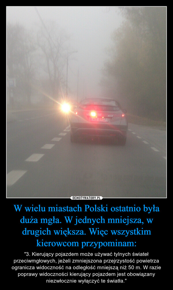 W wielu miastach Polski ostatnio była duża mgła. W jednych mniejsza, w drugich większa. Więc wszystkim kierowcom przypominam: – "3. Kierujący pojazdem może używać tylnych świateł przeciwmgłowych, jeżeli zmniejszona przejrzystość powietrza ogranicza widoczność na odległość mniejszą niż 50 m. W razie poprawy widoczności kierujący pojazdem jest obowiązany niezwłocznie wyłączyć te światła." 