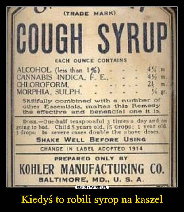 Kiedyś to robili syrop na kaszel –  (TRADE MARK)COUGH SYRUPEACH OUNCE CONTAINSALCOHOL (less than 1%)CANNABIS INDICA. F. E.,CHLOROFORM.MORPHIA, SULPH.4 m.24 m.SKuirully combtned with a number ofother Essenttals, makes this Remedythe effective and beneictal one it Is.Dosg.-One-half teaspoonful times a day and on3going to bed. Child 5 years old, i5 drops 1 year old.5 drops: In severe cases đouble the above doses.SHAKE WELL BEFORE USINGCHANGE IN LABEL ADOPTED 1914PREPARED ONLY BYKOHLER MANUFACTURING CO.BALTIMORE, MD., U. S. A.