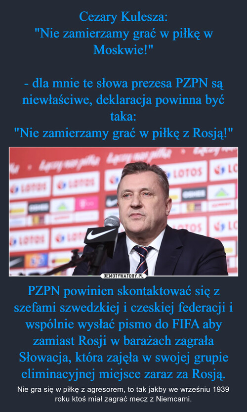 Cezary Kulesza:
"Nie zamierzamy grać w piłkę w Moskwie!"

- dla mnie te słowa prezesa PZPN są niewłaściwe, deklaracja powinna być taka:
"Nie zamierzamy grać w piłkę z Rosją!" PZPN powinien skontaktować się z szefami szwedzkiej i czeskiej federacji i wspólnie wysłać pismo do FIFA aby zamiast Rosji w barażach zagrała Słowacja, która zajęła w swojej grupie eliminacyjnej miejsce zaraz za Rosją.