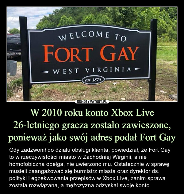 W 2010 roku konto Xbox Live 26-letniego gracza zostało zawieszone, ponieważ jako swój adres podał Fort Gay – Gdy zadzwonił do działu obsługi klienta, powiedział, że Fort Gay to w rzeczywistości miasto w Zachodniej Wirginii, a nie homofobiczna obelga, nie uwierzono mu. Ostatecznie w sprawę musieli zaangażować się burmistrz miasta oraz dyrektor ds. polityki i egzekwowania przepisów w Xbox Live, zanim sprawa została rozwiązana, a mężczyzna odzyskał swoje konto WELCOME TO FORT GAY WEST VIRGINIA