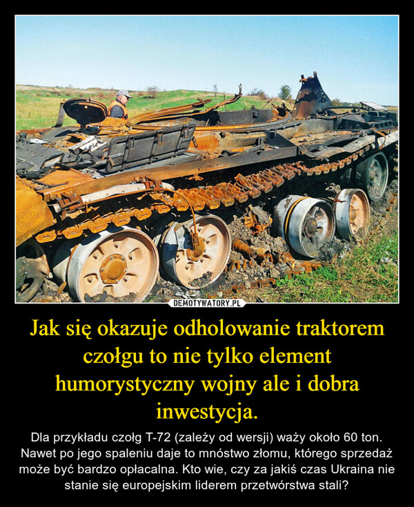 Jak się okazuje odholowanie traktorem czołgu to nie tylko element humorystyczny wojny ale i dobra inwestycja. – Dla przykładu czołg T-72 (zależy od wersji) waży około 60 ton. Nawet po jego spaleniu daje to mnóstwo złomu, którego sprzedaż może być bardzo opłacalna. Kto wie, czy za jakiś czas Ukraina nie stanie się europejskim liderem przetwórstwa stali? 