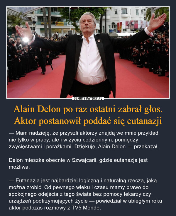 Alain Delon po raz ostatni zabrał głos. Aktor postanowił poddać się eutanazji – — Mam nadzieję, że przyszli aktorzy znajdą we mnie przykład nie tylko w pracy, ale i w życiu codziennym, pomiędzy zwycięstwami i porażkami. Dziękuję, Alain Delon — przekazał.Delon mieszka obecnie w Szwajcarii, gdzie eutanazja jest możliwa.— Eutanazja jest najbardziej logiczną i naturalną rzeczą, jaką można zrobić. Od pewnego wieku i czasu mamy prawo do spokojnego odejścia z tego świata bez pomocy lekarzy czy urządzeń podtrzymujących życie — powiedział w ubiegłym roku aktor podczas rozmowy z TV5 Monde. 