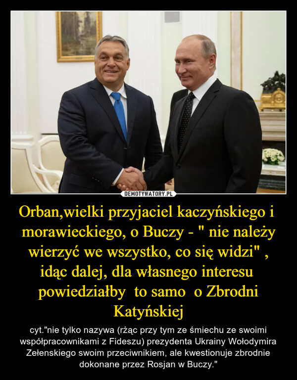 Orban,wielki przyjaciel kaczyńskiego i  morawieckiego, o Buczy - " nie należy wierzyć we wszystko, co się widzi" , idąc dalej, dla własnego interesu  powiedziałby  to samo  o Zbrodni Katyńskiej – cyt."nie tylko nazywa (rżąc przy tym ze śmiechu ze swoimi współpracownikami z Fideszu) prezydenta Ukrainy Wołodymira Zełenskiego swoim przeciwnikiem, ale kwestionuje zbrodnie dokonane przez Rosjan w Buczy." 