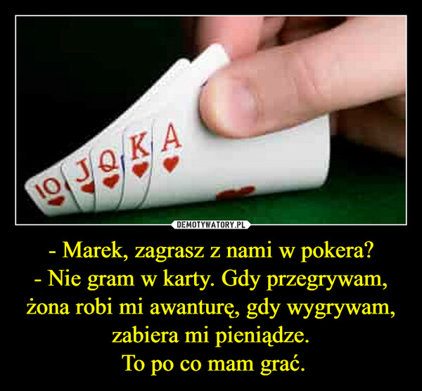 - Marek, zagrasz z nami w pokera?
- Nie gram w karty. Gdy przegrywam, żona robi mi awanturę, gdy wygrywam, zabiera mi pieniądze.
 To po co mam grać.