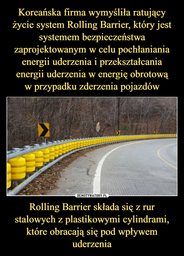 Koreańska firma wymyśliła ratujący życie system Rolling Barrier, który jest systemem bezpieczeństwa zaprojektowanym w celu pochłaniania energii uderzenia i przekształcania energii uderzenia w energię obrotową
w przypadku zderzenia pojazdów Rolling Barrier składa się z rur stalowych z plastikowymi cylindrami, które obracają się pod wpływem uderzenia