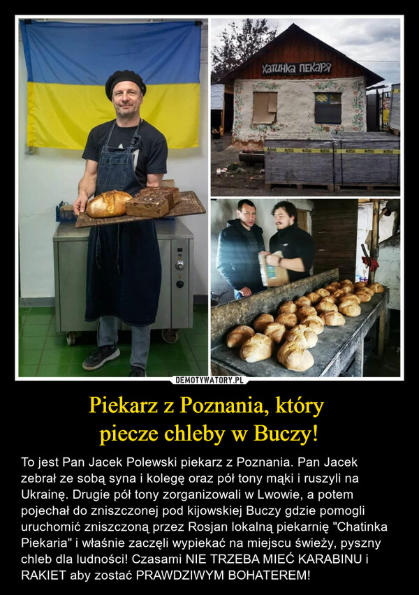 Piekarz z Poznania, który piecze chleby w Buczy! – To jest Pan Jacek Polewski piekarz z Poznania. Pan Jacek zebrał ze sobą syna i kolegę oraz pół tony mąki i ruszyli na Ukrainę. Drugie pół tony zorganizowali w Lwowie, a potem pojechał do zniszczonej pod kijowskiej Buczy gdzie pomogli uruchomić zniszczoną przez Rosjan lokalną piekarnię "Chatinka Piekaria" i właśnie zaczęli wypiekać na miejscu świeży, pyszny chleb dla ludności! Czasami NIE TRZEBA MIEĆ KARABINU i RAKIET aby zostać PRAWDZIWYM BOHATEREM! 
