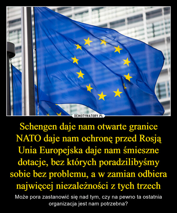 Schengen daje nam otwarte graniceNATO daje nam ochronę przed RosjąUnia Europejska daje nam śmieszne dotacje, bez których poradzilibyśmy sobie bez problemu, a w zamian odbiera najwięcej niezależności z tych trzech – Może pora zastanowić się nad tym, czy na pewno ta ostatnia organizacja jest nam potrzebna? 