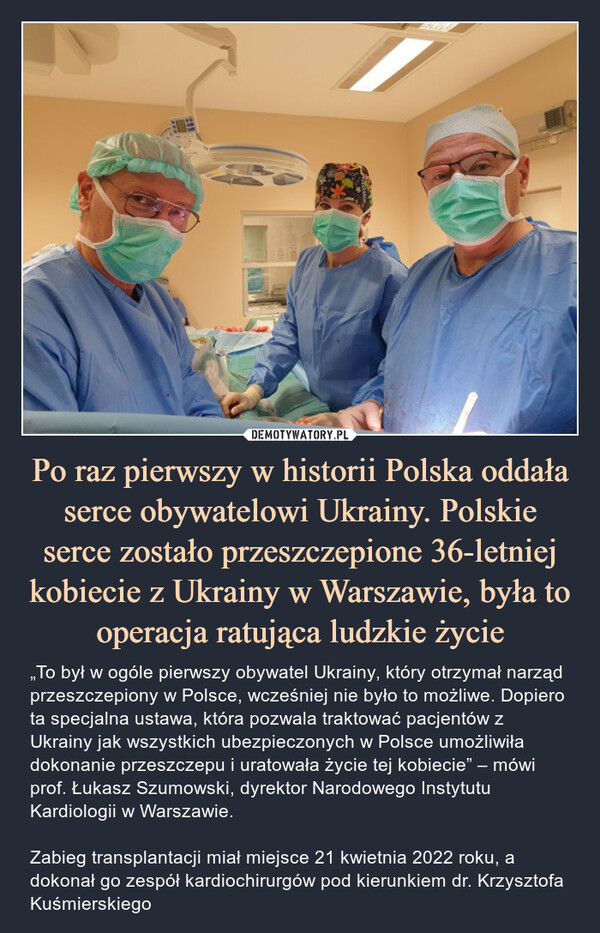 Po raz pierwszy w historii Polska oddała serce obywatelowi Ukrainy. Polskie serce zostało przeszczepione 36-letniej kobiecie z Ukrainy w Warszawie, była to operacja ratująca ludzkie życie – „To był w ogóle pierwszy obywatel Ukrainy, który otrzymał narząd przeszczepiony w Polsce, wcześniej nie było to możliwe. Dopiero ta specjalna ustawa, która pozwala traktować pacjentów z Ukrainy jak wszystkich ubezpieczonych w Polsce umożliwiła dokonanie przeszczepu i uratowała życie tej kobiecie” – mówi prof. Łukasz Szumowski, dyrektor Narodowego Instytutu Kardiologii w Warszawie.Zabieg transplantacji miał miejsce 21 kwietnia 2022 roku, a dokonał go zespół kardiochirurgów pod kierunkiem dr. Krzysztofa Kuśmierskiego „To był w ogóle pierwszy obywatel Ukrainy, który otrzymał narząd przeszczepiony w Polsce, wcześniej nie było to możliwe. Dopiero ta specjalna ustawa, która pozwala traktować pacjentów z Ukrainy jak wszystkich ubezpieczonych w Polsce umożliwiła dokonanie przeszczepu i uratowała życie tej kobiecie” – mówi prof. Łukasz Szumowski, dyrektor Narodowego Instytutu Kardiologii w Warszawie.Zabieg transplantacji miał miejsce 21 kwietnia 2022 roku, a dokonał go zespół kardiochirurgów pod kierunkiem dr. Krzysztofa Kuśmierskiego