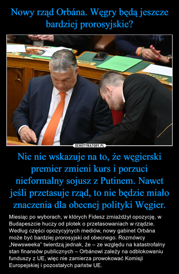 Nic nie wskazuje na to, że węgierski premier zmieni kurs i porzuci nieformalny sojusz z Putinem. Nawet jeśli przetasuje rząd, to nie będzie miało znaczenia dla obecnej polityki Węgier. – Miesiąc po wyborach, w których Fidesz zmiażdżył opozycję, w Budapeszcie huczy od plotek o przetasowaniach w rządzie. Według części opozycyjnych mediów, nowy gabinet Orbána może być bardziej prorosyjski od obecnego. Rozmówcy „Newsweeka” twierdzą jednak, że – ze względu na katastrofalny stan finansów publicznych – Orbánowi zależy na odblokowaniu funduszy z UE, więc nie zamierza prowokować Komisji Europejskiej i pozostałych państw UE. 