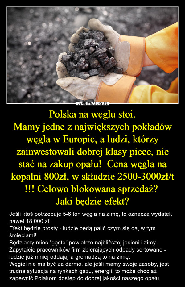 Polska na węglu stoi.Mamy jedne z największych pokładów węgla w Europie, a ludzi, którzy zainwestowali dobrej klasy piece, nie stać na zakup opału!  Cena węgla na kopalni 800zł, w składzie 2500-3000zł/t !!! Celowo blokowana sprzedaż? Jaki będzie efekt? – Jeśli ktoś potrzebuje 5-6 ton węgla na zimę, to oznacza wydatek nawet 18 000 zł!Efekt będzie prosty - ludzie będą palić czym się da, w tym śmieciami! Będziemy mieć "gęste" powietrze najbliższej jesieni i zimy.Zapytajcie pracowników firm zbierających odpady sortowane - ludzie już mniej oddają, a gromadzą to na zimę. Węgiel nie ma być za darmo, ale jeśli mamy swoje zasoby, jest trudna sytuacja na rynkach gazu, energii, to może chociaż zapewnić Polakom dostęp do dobrej jakości naszego opału. 