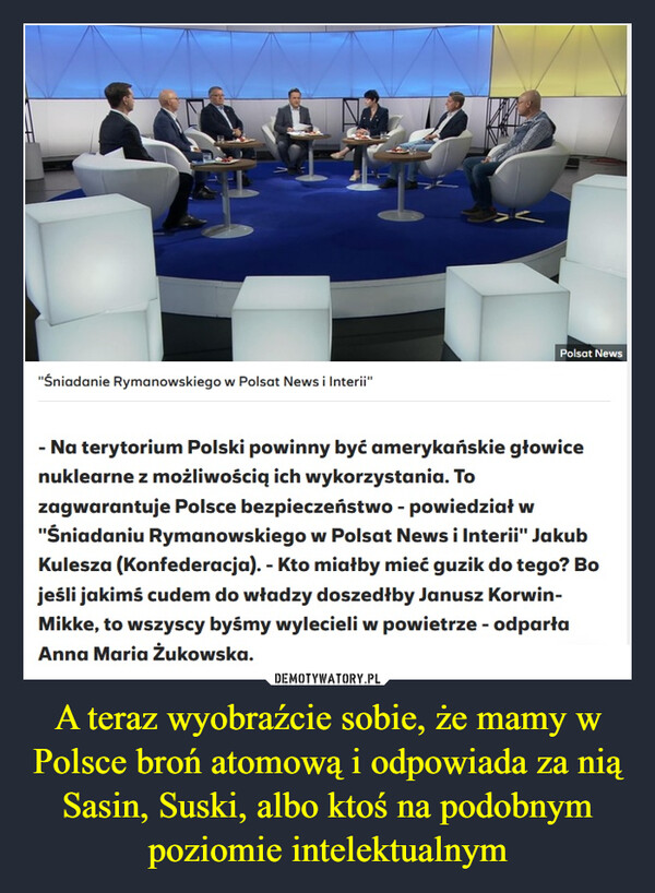 A teraz wyobraźcie sobie, że mamy w Polsce broń atomową i odpowiada za nią Sasin, Suski, albo ktoś na podobnym poziomie intelektualnym –  "Śniadanie Rymanowskiego w Polsat News i Inlerii"- Na terytorium Polski powinny być amerykańskie głowice nuklearne zmożliwościq ich wykorzystania. To zagwarantuje Polsce bezpieczeństwo -powiedział w "Śniadaniu Rymanowskiego w Polsat News i Interii" JakubKulesza (Konfederacja). - Kto miałby mieć guzik do tego? Bo jeśli jakimścudem do władzy doszedłby Janusz Korwin-Mikke. to wszyscy byśmywylecieli w powietrze - odparta Anna Maria Żukowska.